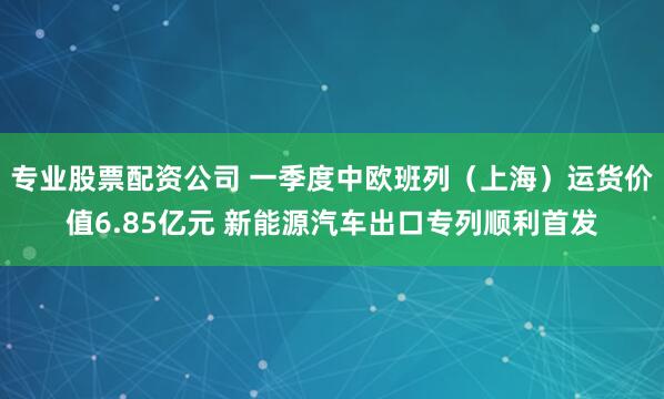 专业股票配资公司 一季度中欧班列（上海）运货价值6.85亿元 新能源汽车出口专列顺利首发