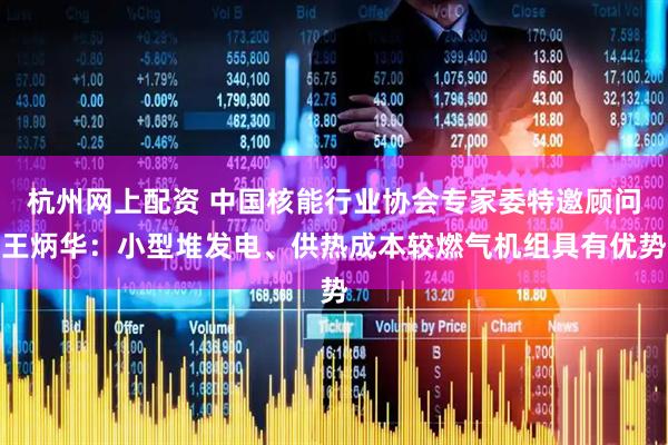 杭州网上配资 中国核能行业协会专家委特邀顾问王炳华：小型堆发电、供热成本较燃气机组具有优势