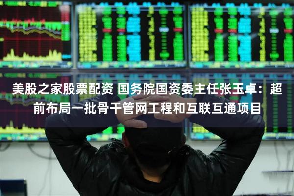 美股之家股票配资 国务院国资委主任张玉卓：超前布局一批骨干管网工程和互联互通项目