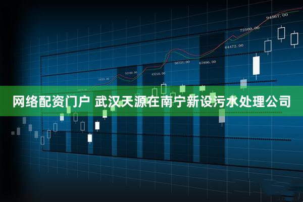 网络配资门户 武汉天源在南宁新设污水处理公司