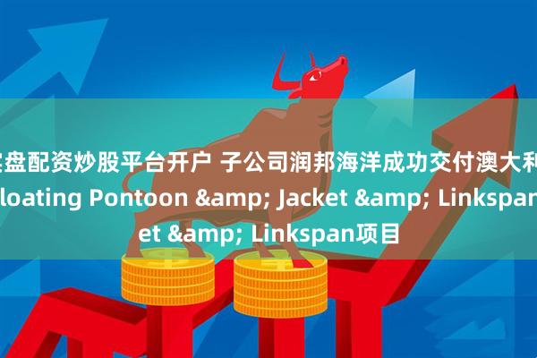 在线实盘配资炒股平台开户 子公司润邦海洋成功交付澳大利亚KMSB Floating Pontoon & Jacket & Linkspan项目