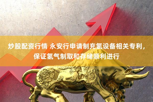 炒股配资行情 永安行申请制充氢设备相关专利，保证氢气制取和存储顺利进行
