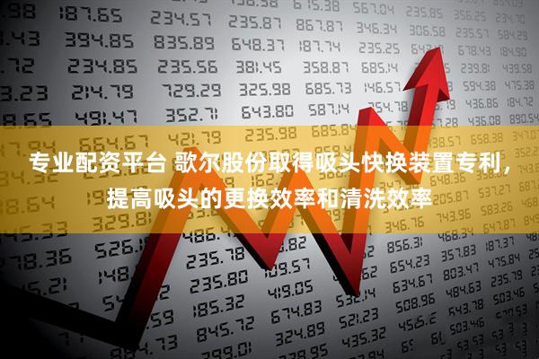 专业配资平台 歌尔股份取得吸头快换装置专利，提高吸头的更换效率和清洗效率