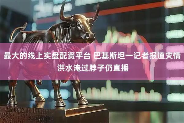 最大的线上实盘配资平台 巴基斯坦一记者报道灾情 洪水淹过脖子仍直播