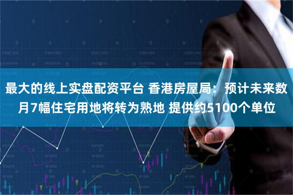 最大的线上实盘配资平台 香港房屋局：预计未来数月7幅住宅用地将转为熟地 提供约5100个单位
