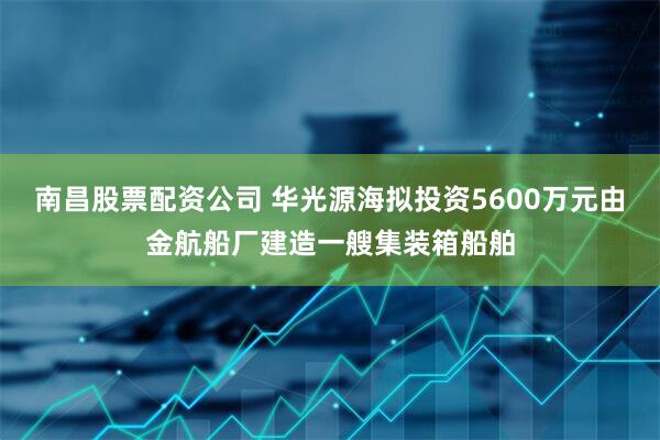 南昌股票配资公司 华光源海拟投资5600万元由金航船厂建造一艘集装箱船舶