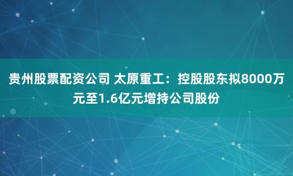 贵州股票配资公司 太原重工：控股股东拟8000万元至1.6亿元增持公司股份