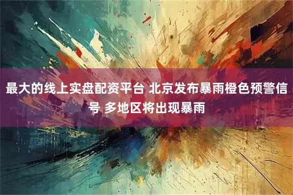 最大的线上实盘配资平台 北京发布暴雨橙色预警信号 多地区将出现暴雨