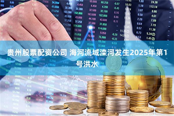 贵州股票配资公司 海河流域滦河发生2025年第1号洪水