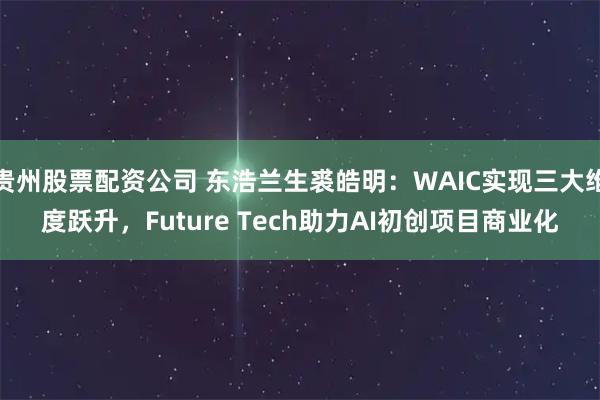 贵州股票配资公司 东浩兰生裘皓明：WAIC实现三大维度跃升，Future Tech助力AI初创项目商业化