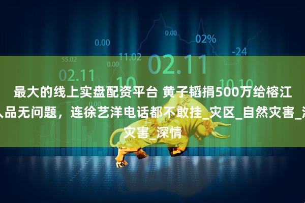 最大的线上实盘配资平台 黄子韬捐500万给榕江，人品无问题，连徐艺洋电话都不敢挂_灾区_自然灾害_深情