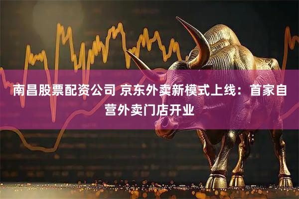 南昌股票配资公司 京东外卖新模式上线：首家自营外卖门店开业