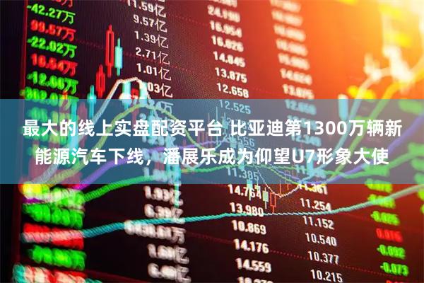 最大的线上实盘配资平台 比亚迪第1300万辆新能源汽车下线，潘展乐成为仰望U7形象大使