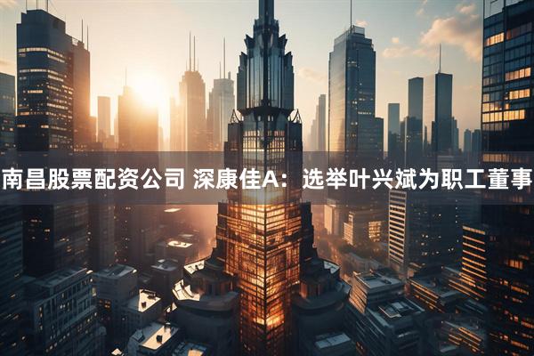南昌股票配资公司 深康佳A：选举叶兴斌为职工董事