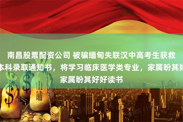 南昌股票配资公司 被骗缅甸失联汉中高考生获救后收到本科录取通知书，将学习临床医学类专业，家属盼其好好读书