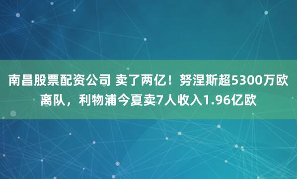 南昌股票配资公司 卖了两亿！努涅斯超5300万欧离队，利物浦今夏卖7人收入1.96亿欧