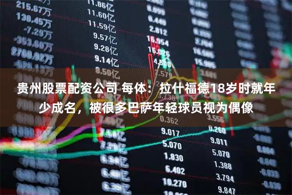贵州股票配资公司 每体：拉什福德18岁时就年少成名，被很多巴萨年轻球员视为偶像