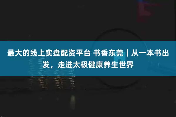 最大的线上实盘配资平台 书香东莞｜从一本书出发，走进太极健康养生世界