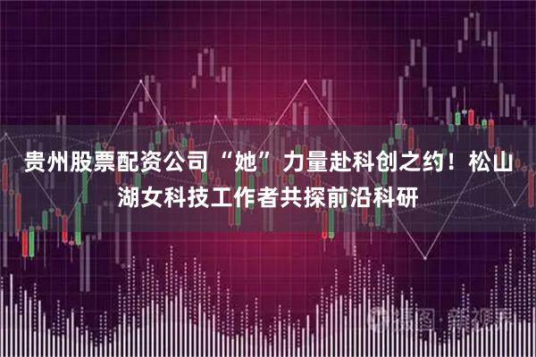 贵州股票配资公司 “她” 力量赴科创之约！松山湖女科技工作者共探前沿科研