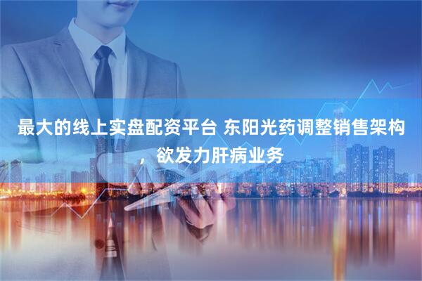最大的线上实盘配资平台 东阳光药调整销售架构，欲发力肝病业务