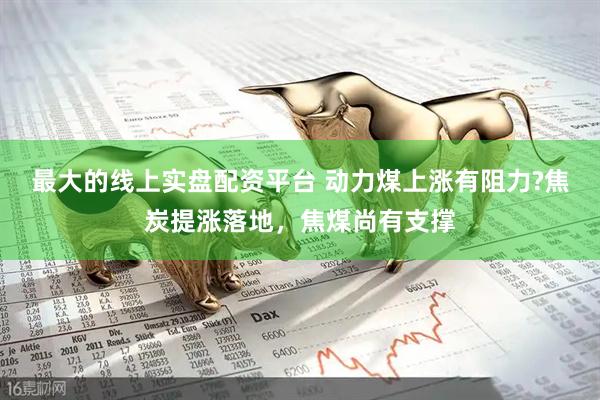 最大的线上实盘配资平台 动力煤上涨有阻力?焦炭提涨落地，焦煤尚有支撑