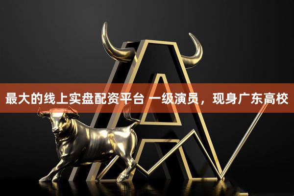 最大的线上实盘配资平台 一级演员，现身广东高校