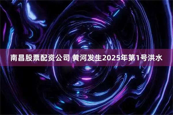 南昌股票配资公司 黄河发生2025年第1号洪水