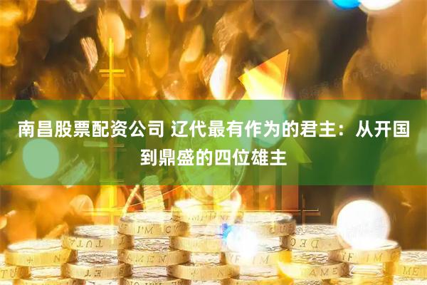 南昌股票配资公司 辽代最有作为的君主：从开国到鼎盛的四位雄主