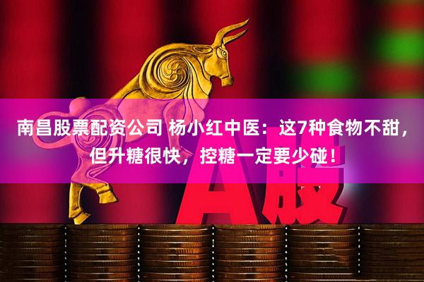 南昌股票配资公司 杨小红中医：这7种食物不甜，但升糖很快，控糖一定要少碰！