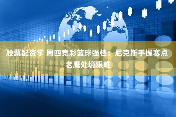 股票配资学 周四竞彩篮球强档：尼克斯手握赛点 老鹰处境艰难