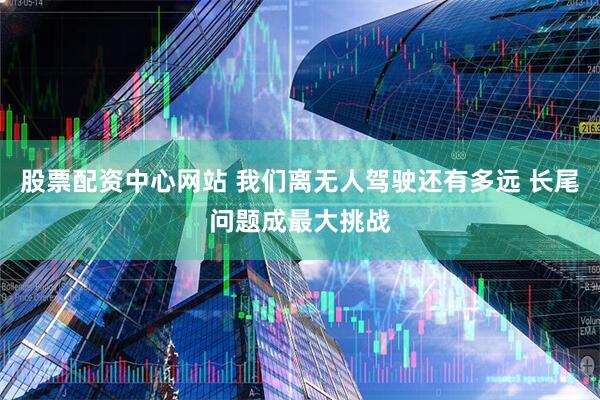 股票配资中心网站 我们离无人驾驶还有多远 长尾问题成最大挑战