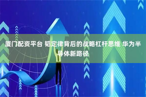 厦门配资平台 韬定律背后的战略杠杆思维 华为半导体新路径