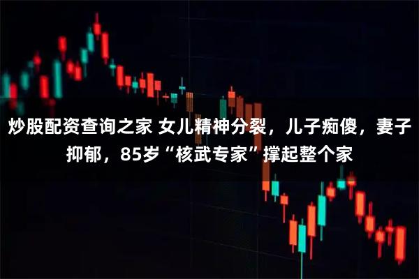 炒股配资查询之家 女儿精神分裂，儿子痴傻，妻子抑郁，85岁“核武专家”撑起整个家