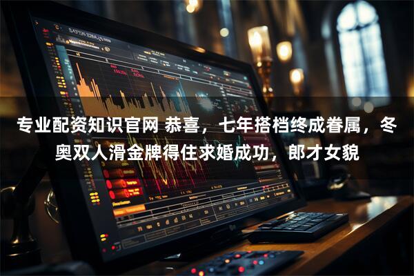 专业配资知识官网 恭喜，七年搭档终成眷属，冬奥双人滑金牌得住求婚成功，郎才女貌