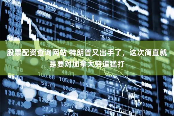 股票配资查询网站 特朗普又出手了，这次简直就是要对加拿大穷追猛打