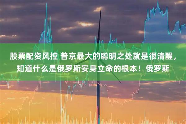 股票配资风控 普京最大的聪明之处就是很清醒，知道什么是俄罗斯安身立命的根本！俄罗斯
