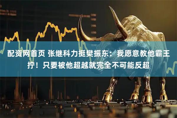 配资网首页 张继科力挺樊振东：我愿意教他霸王拧！只要被他超越就完全不可能反超