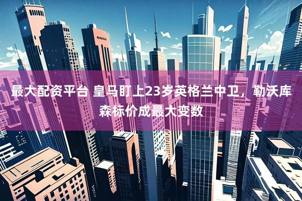 最大配资平台 皇马盯上23岁英格兰中卫，勒沃库森标价成最大变数
